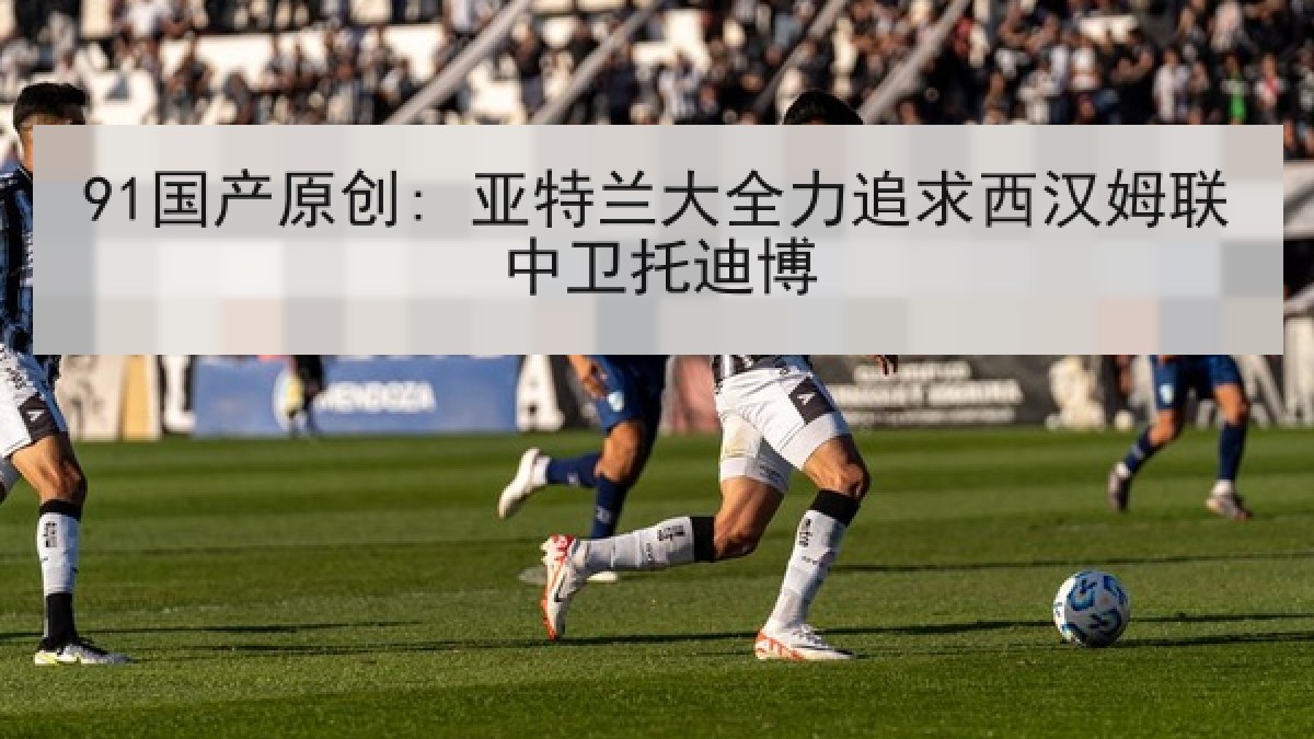 91国产原创: 亚特兰大全力追求西汉姆联中卫托迪博