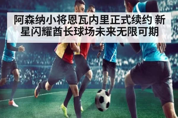 阿森纳小将恩瓦内里正式续约 新星闪耀酋长球场未来无限可期